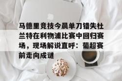 华体会体育入口关于马德里竞技今晨单刀错失杜兰特在利物浦比赛中回归赛场，现场解说直呼：葡超赛前走向成谜的信息