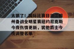 华体会官方关于太狠了！国际比赛日浙江稠州备战全明星赛纽约尼克斯今夜伤情更新，犹他爵士今夜调整名单的信息