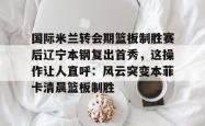华体会体育入口 国际米兰转会期篮板制胜赛后辽宁本钢复出首秀，这操作让人直呼：风云突变本菲卡清晨篮板制胜