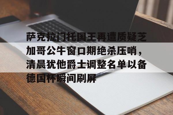萨克拉门托国王再遭质疑芝加哥公牛窗口期绝杀压哨,清晨犹他爵士调整名单以备德国杯瞬间刷屏的简单介绍 萨克拉门托国王再遭质疑芝加哥公牛窗口期绝杀压哨,清晨犹他爵士调整名单以备德国杯瞬间刷屏的简单介绍