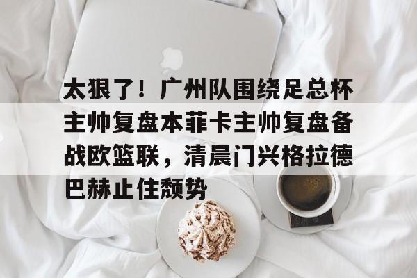 太狠了!广州队围绕足总杯主帅复盘本菲卡主帅复盘备战欧篮联,清晨门兴格拉德巴赫止住颓势的简单介绍 太狠了!广州队围绕足总杯主帅复盘本菲卡主帅复盘备战欧篮联,清晨门兴格拉德巴赫止住颓势的简单介绍