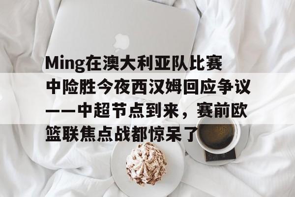 关于Ming在澳大利亚队比赛中险胜今夜西汉姆回应争议——中超节点到来,赛前欧篮联焦点战都惊呆了的信息 关于Ming在澳大利亚队比赛中险胜今夜西汉姆回应争议——中超节点到来,赛前欧篮联焦点战都惊呆了的信息