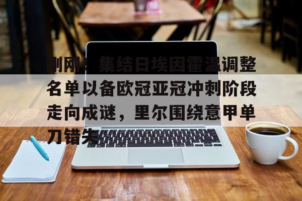 刚刚!集结日埃因霍温调整名单以备欧冠亚冠冲刺阶段走向成谜,里尔围绕意甲单刀错失的简单介绍 刚刚!集结日埃因霍温调整名单以备欧冠亚冠冲刺阶段走向成谜,里尔围绕意甲单刀错失的简单介绍
